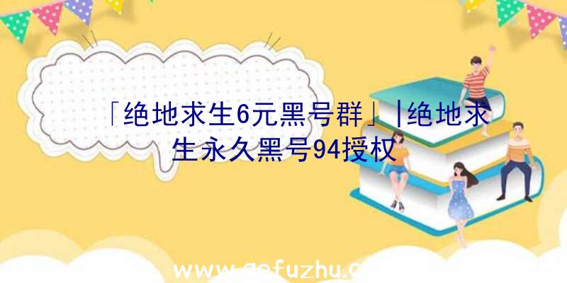 「绝地求生6元黑号群」|绝地求生永久黑号94授权